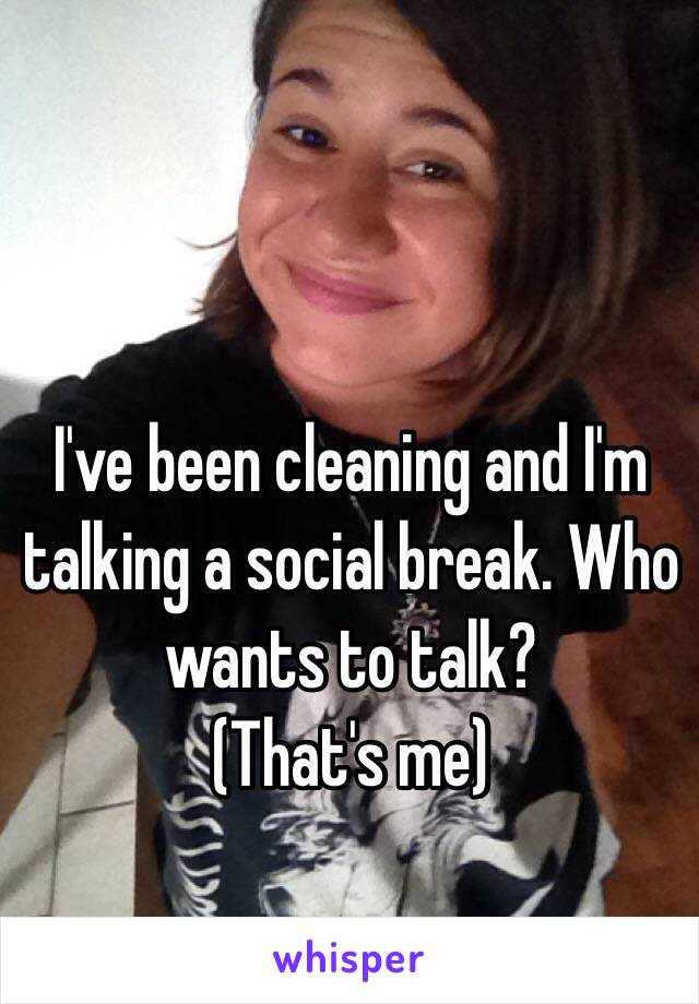 I've been cleaning and I'm talking a social break. Who wants to talk?
(That's me)