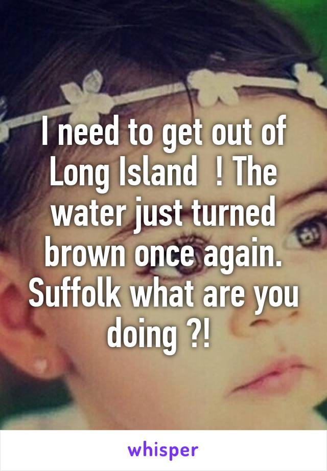 I need to get out of Long Island  ! The water just turned brown once again. Suffolk what are you doing ?! 