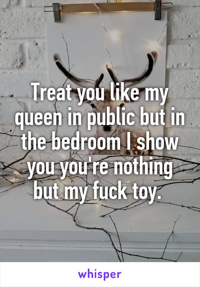 Treat you like my queen in public but in the bedroom I show you you're nothing but my fuck toy. 