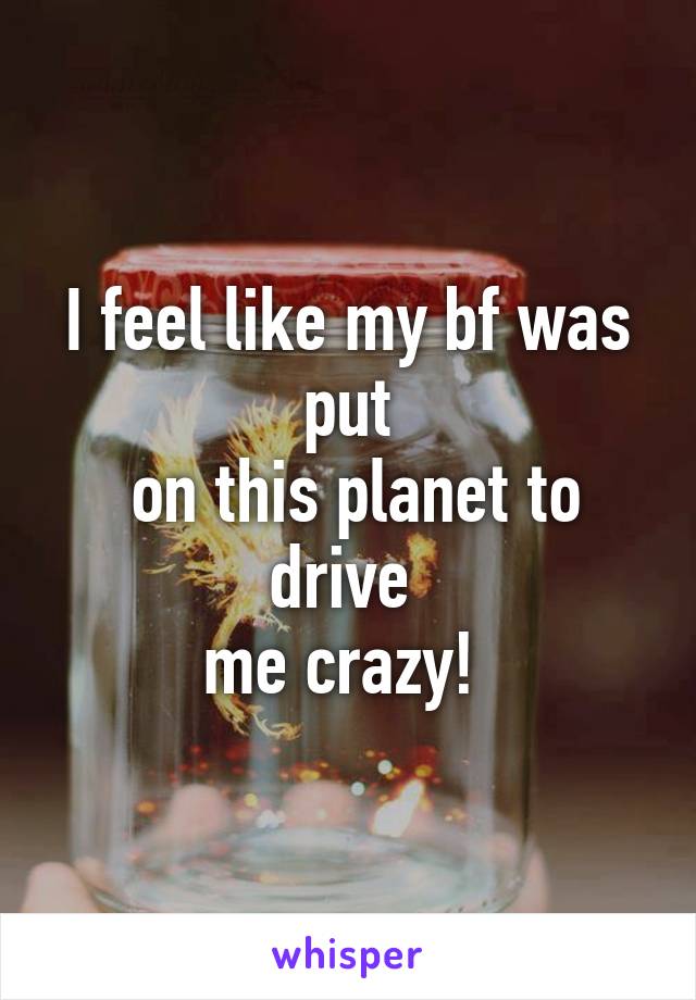 I feel like my bf was put
 on this planet to drive 
me crazy! 