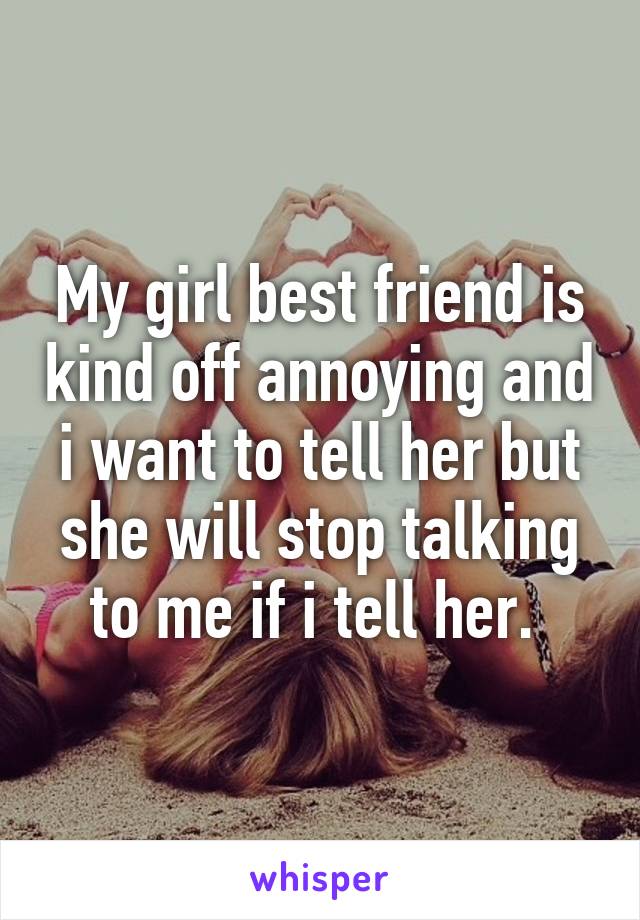 My girl best friend is kind off annoying and i want to tell her but she will stop talking to me if i tell her. 