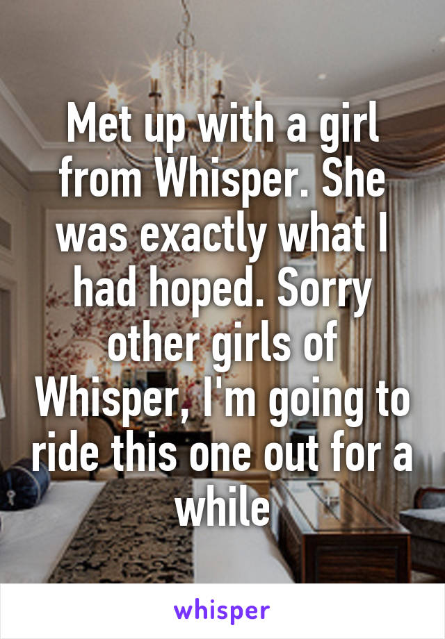 Met up with a girl from Whisper. She was exactly what I had hoped. Sorry other girls of Whisper, I'm going to ride this one out for a while