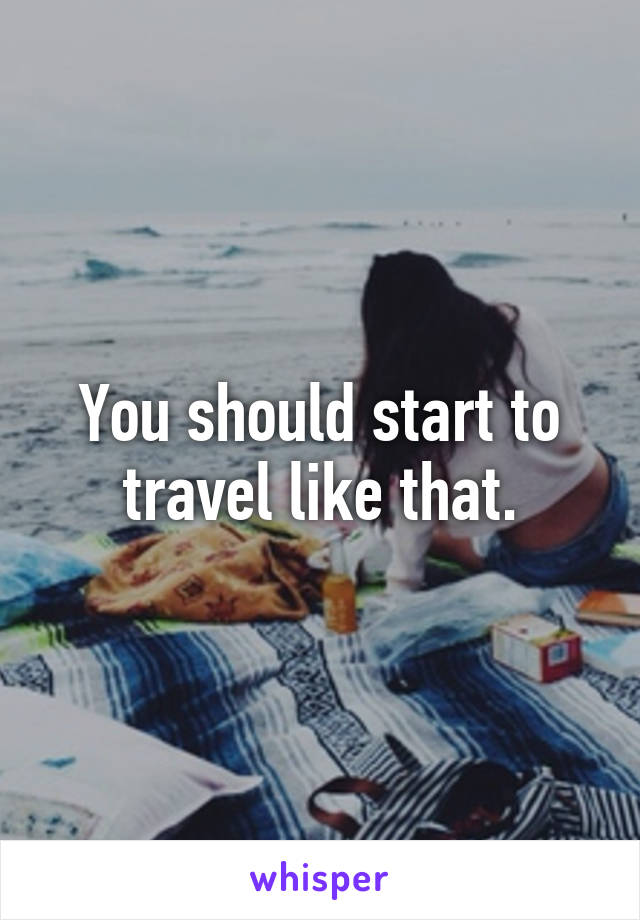 You should start to travel like that.