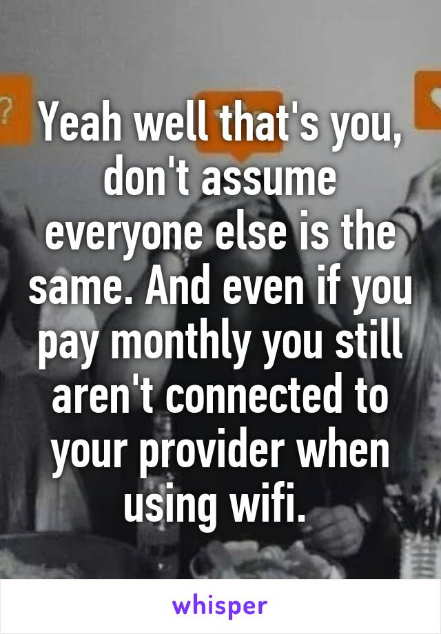 Yeah well that's you, don't assume everyone else is the same. And even if you pay monthly you still aren't connected to your provider when using wifi. 