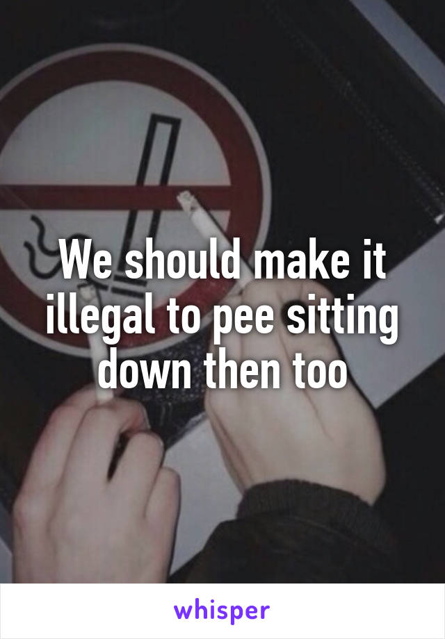 We should make it illegal to pee sitting down then too