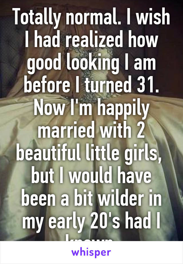 Totally normal. I wish I had realized how good looking I am before I turned 31. Now I'm happily married with 2 beautiful little girls,  but I would have been a bit wilder in my early 20's had I known.