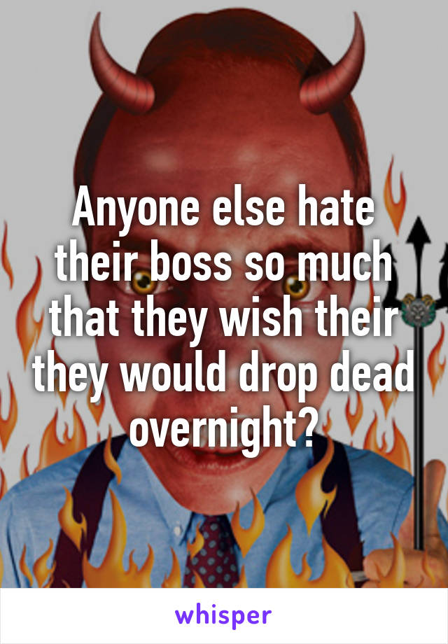 Anyone else hate their boss so much that they wish their they would drop dead overnight?