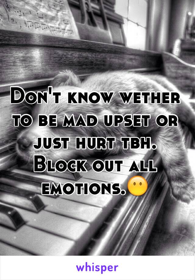 Don't know wether to be mad upset or just hurt tbh. 
Block out all emotions.😶