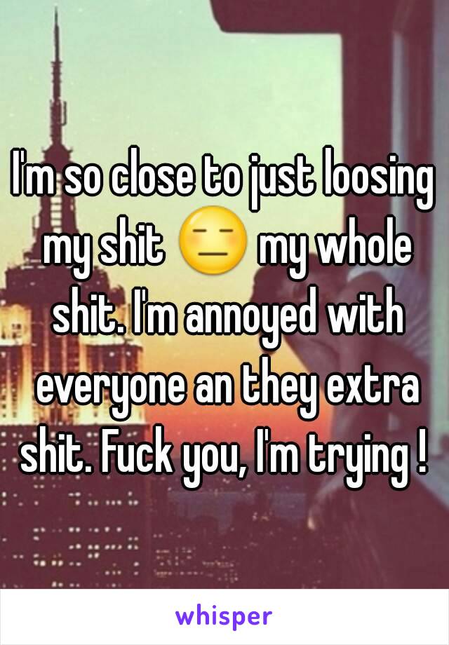 I'm so close to just loosing my shit 😑 my whole shit. I'm annoyed with everyone an they extra shit. Fuck you, I'm trying ! 