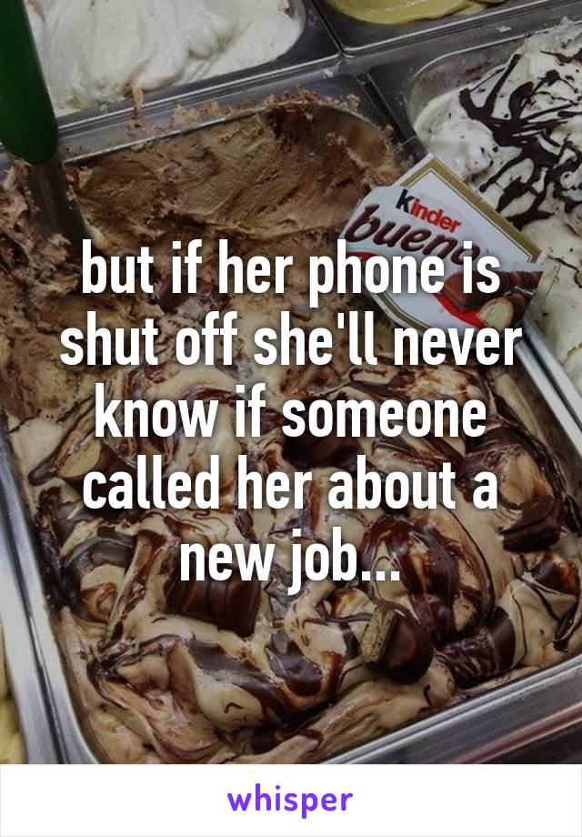 but if her phone is shut off she'll never know if someone called her about a new job...