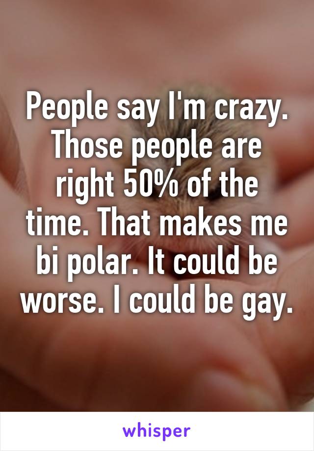 People say I'm crazy. Those people are right 50% of the time. That makes me bi polar. It could be worse. I could be gay. 