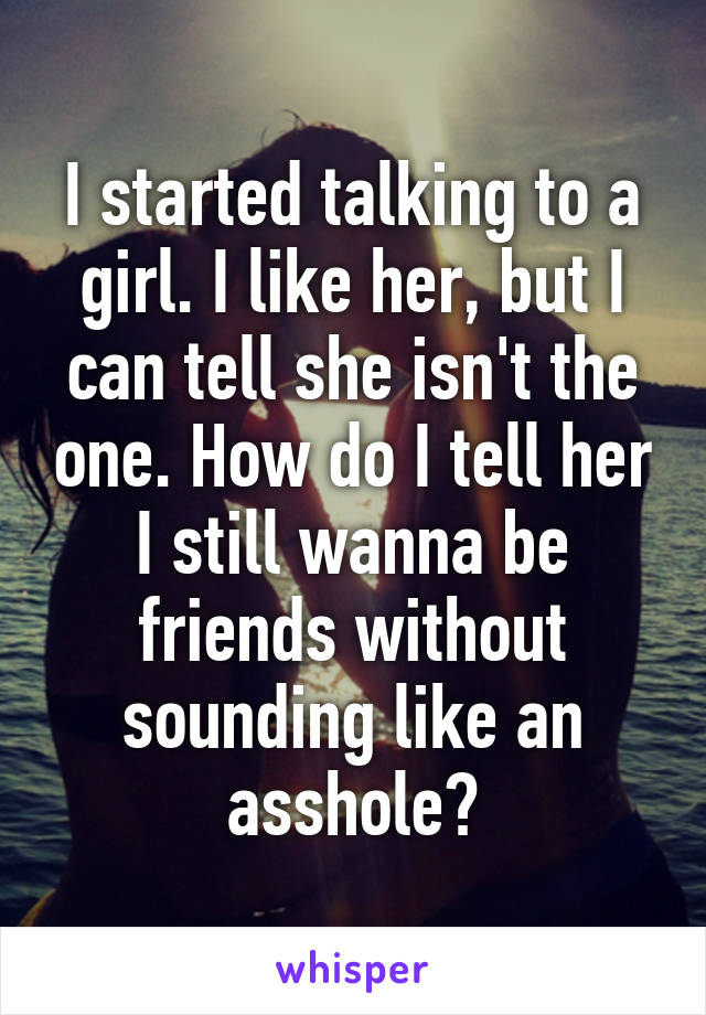 I started talking to a girl. I like her, but I can tell she isn't the one. How do I tell her I still wanna be friends without sounding like an asshole?