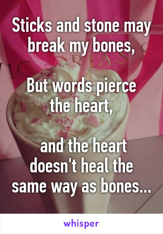 Sticks and stone may break my bones,

But words pierce the heart,

 and the heart doesn't heal the same way as bones... 