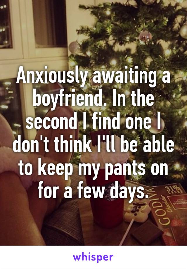 Anxiously awaiting a boyfriend. In the second I find one I don't think I'll be able to keep my pants on for a few days.