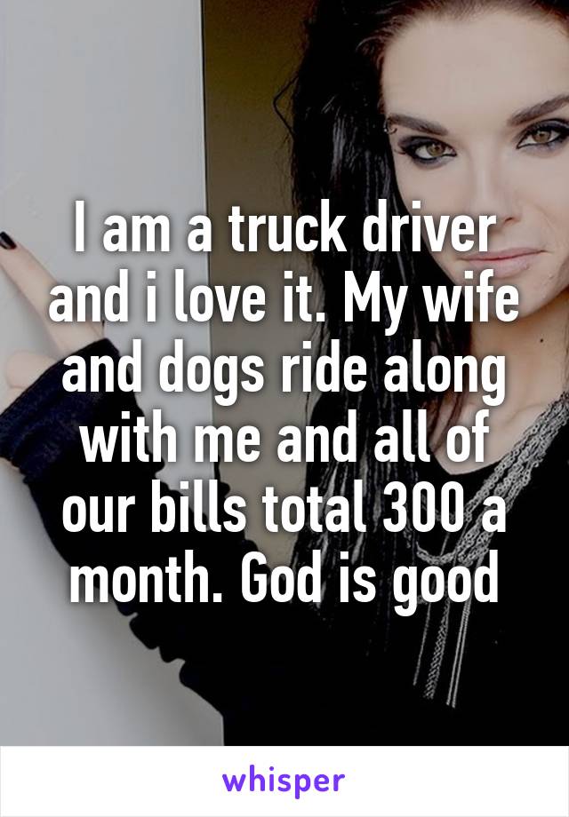 I am a truck driver and i love it. My wife and dogs ride along with me and all of our bills total 300 a month. God is good