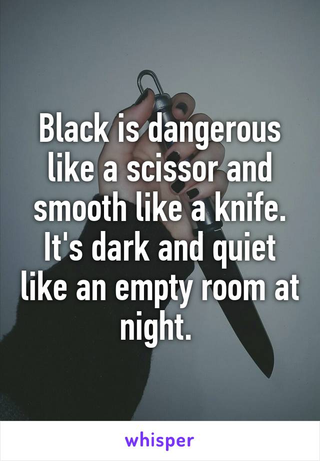 Black is dangerous like a scissor and smooth like a knife. It's dark and quiet like an empty room at night. 