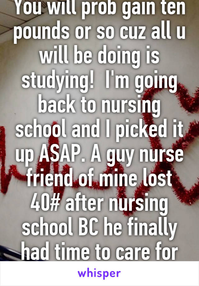 You will prob gain ten pounds or so cuz all u will be doing is studying!  I'm going back to nursing school and I picked it up ASAP. A guy nurse friend of mine lost 40# after nursing school BC he finally had time to care for himself. 