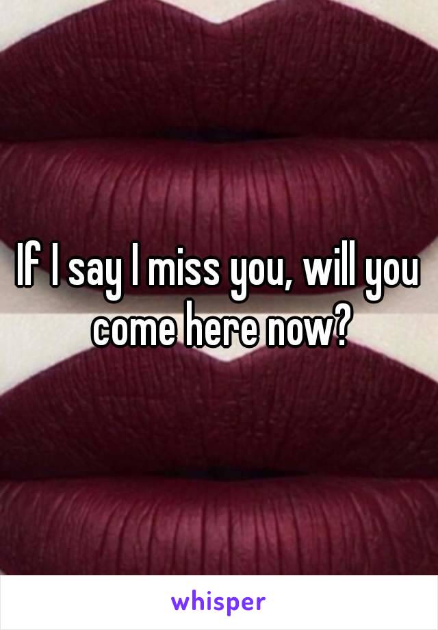 If I say I miss you, will you come here now?