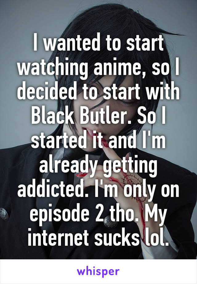 I wanted to start watching anime, so I decided to start with Black Butler. So I started it and I'm already getting addicted. I'm only on episode 2 tho. My internet sucks lol.