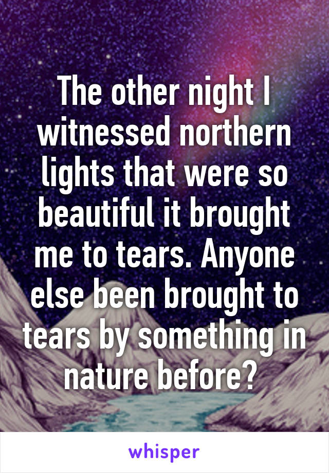 The other night I witnessed northern lights that were so beautiful it brought me to tears. Anyone else been brought to tears by something in nature before? 