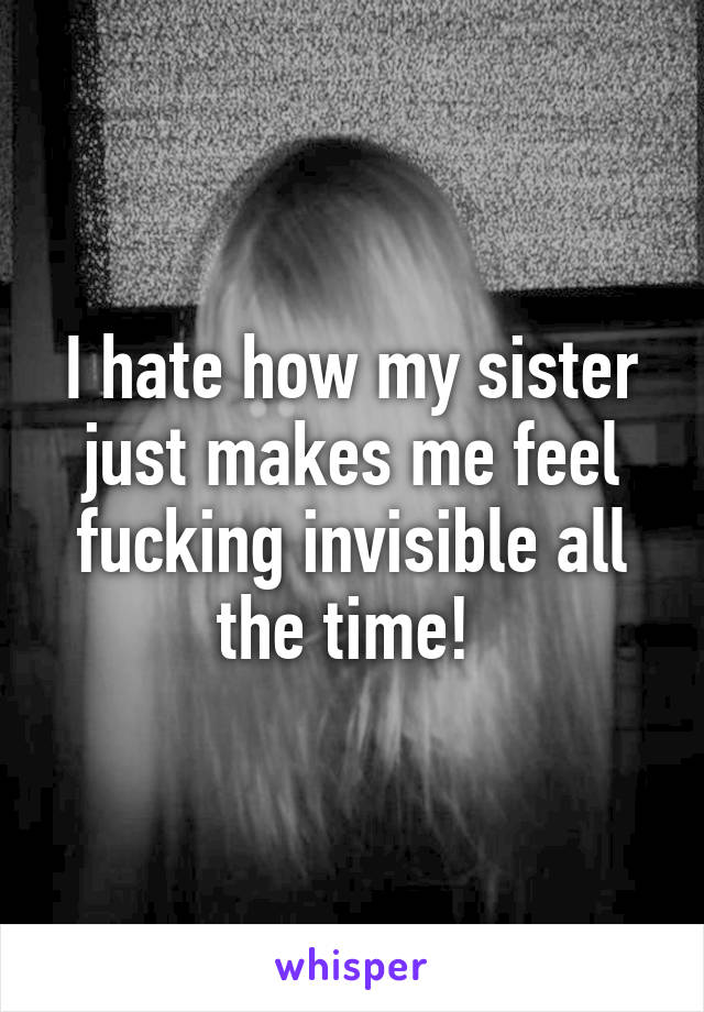 I hate how my sister just makes me feel fucking invisible all the time! 