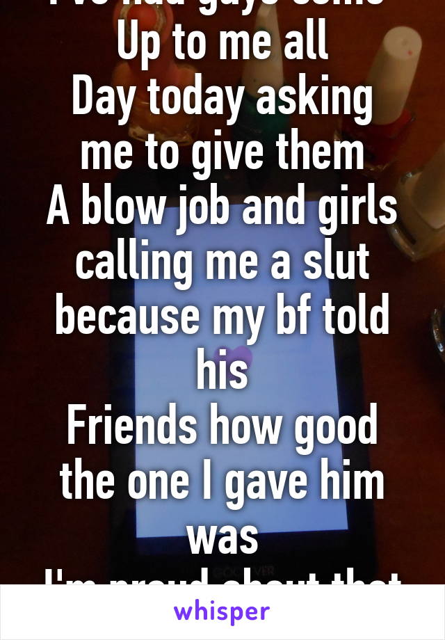 I've had guys come 
Up to me all
Day today asking me to give them
A blow job and girls calling me a slut because my bf told his
Friends how good the one I gave him was
I'm proud about that
