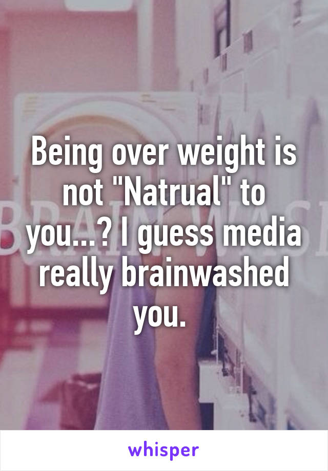 Being over weight is not "Natrual" to you...? I guess media really brainwashed you. 