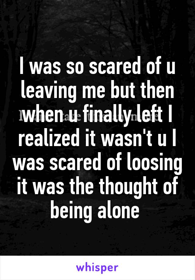 I was so scared of u leaving me but then when u finally left I realized it wasn't u I was scared of loosing it was the thought of being alone 