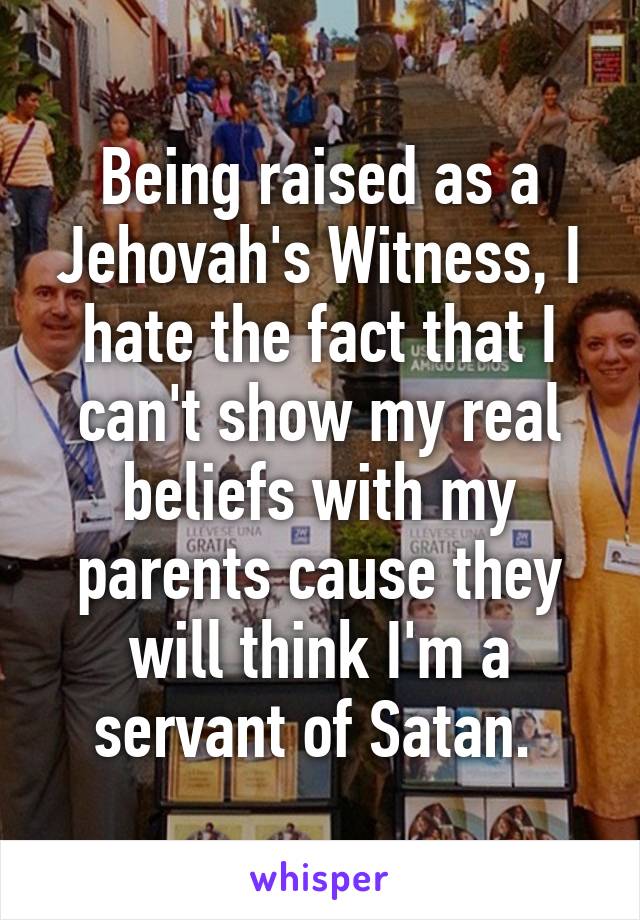 Being raised as a Jehovah's Witness, I hate the fact that I can't show my real beliefs with my parents cause they will think I'm a servant of Satan. 