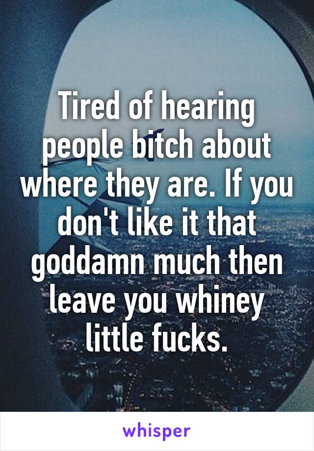 Tired of hearing people bitch about where they are. If you don't like it that goddamn much then leave you whiney little fucks.