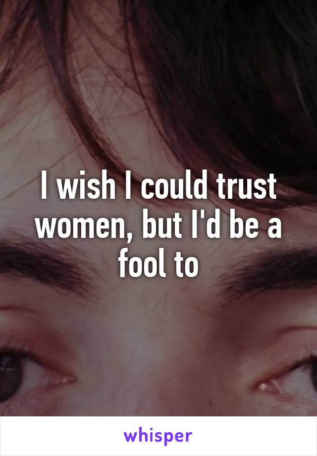 I wish I could trust women, but I'd be a fool to