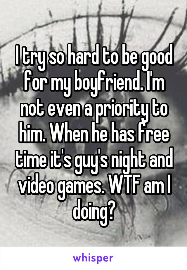 I try so hard to be good for my boyfriend. I'm not even a priority to him. When he has free time it's guy's night and video games. WTF am I doing?