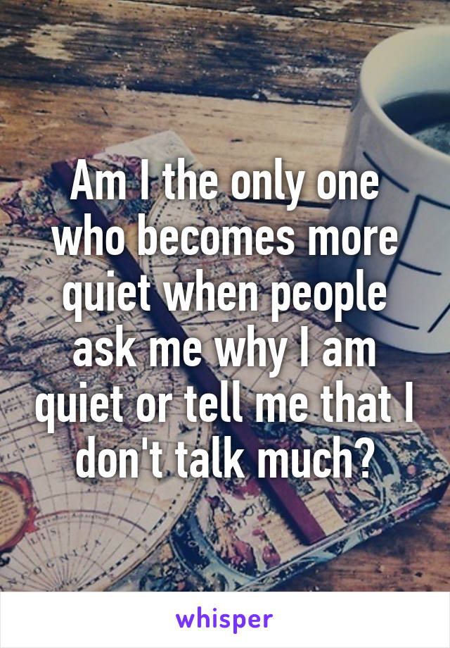 Am I the only one who becomes more quiet when people ask me why I am quiet or tell me that I don't talk much?