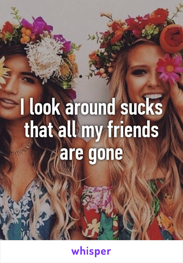 I look around sucks that all my friends are gone