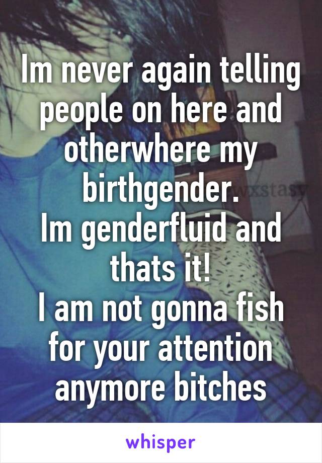 Im never again telling people on here and otherwhere my birthgender.
Im genderfluid and thats it!
I am not gonna fish for your attention anymore bitches