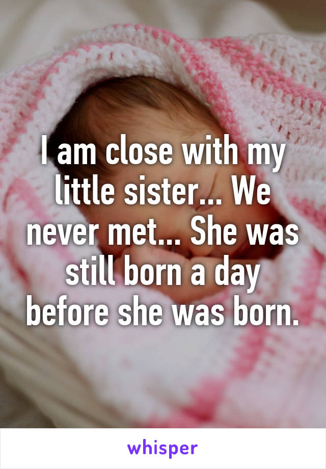 I am close with my little sister... We never met... She was still born a day before she was born.