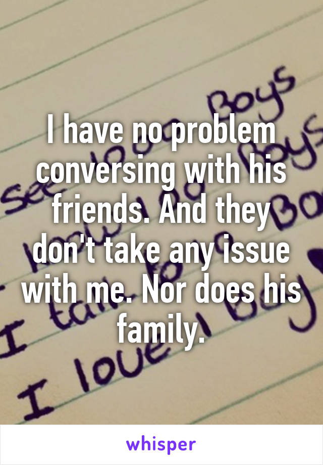 I have no problem conversing with his friends. And they don't take any issue with me. Nor does his family.