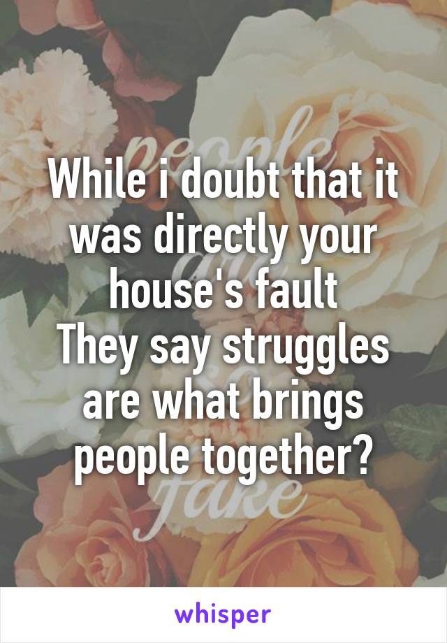 While i doubt that it was directly your house's fault
They say struggles are what brings people together?