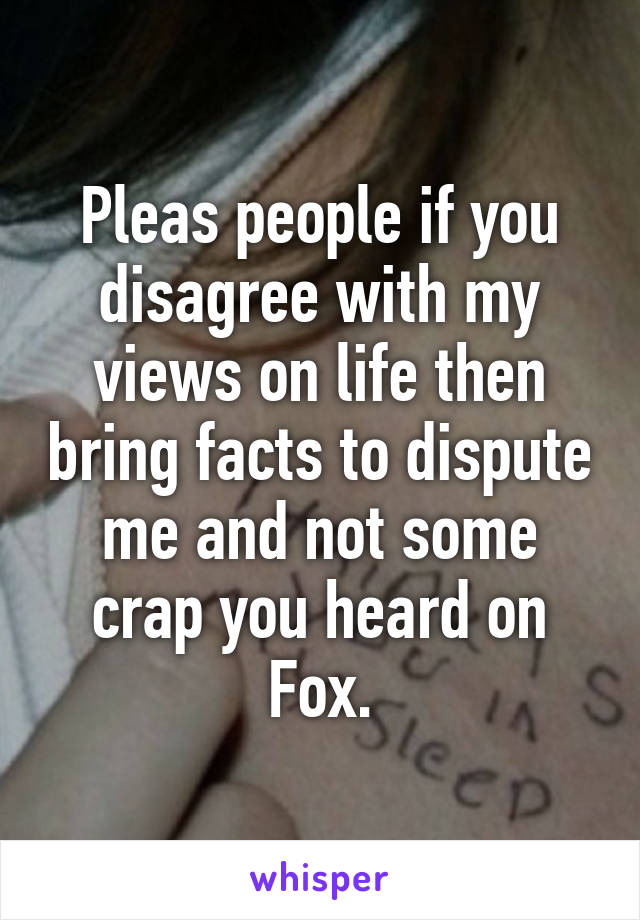 Pleas people if you disagree with my views on life then bring facts to dispute me and not some crap you heard on Fox.