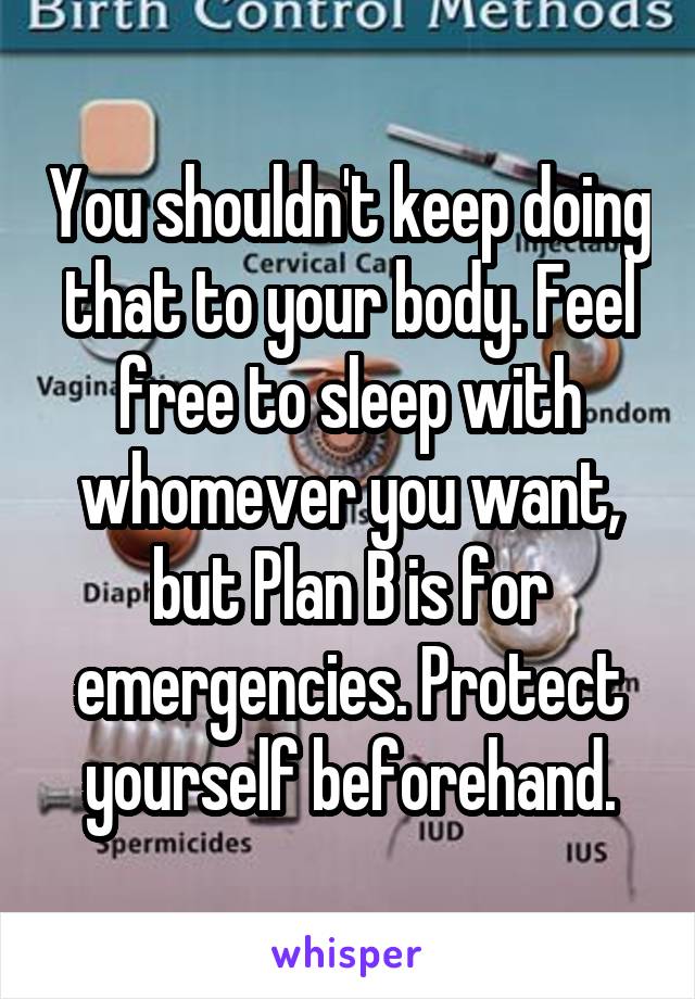 You shouldn't keep doing that to your body. Feel free to sleep with whomever you want, but Plan B is for emergencies. Protect yourself beforehand.