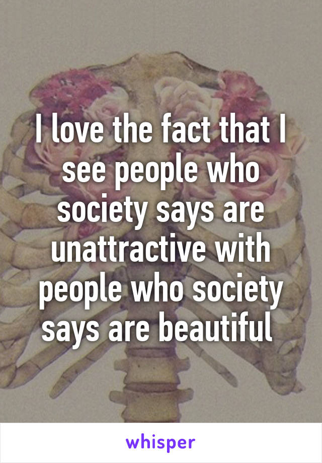 I love the fact that I see people who society says are unattractive with people who society says are beautiful 