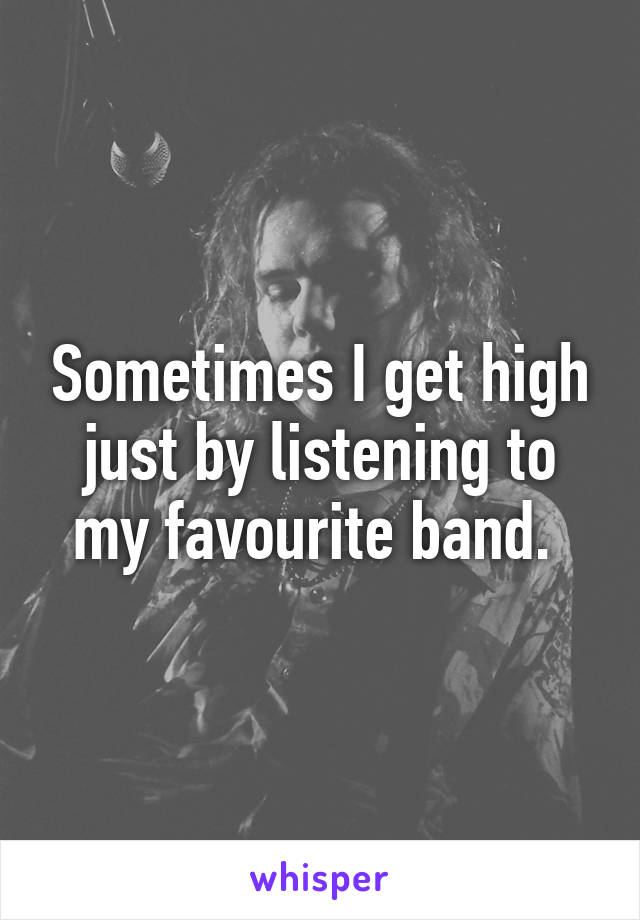 Sometimes I get high just by listening to my favourite band. 