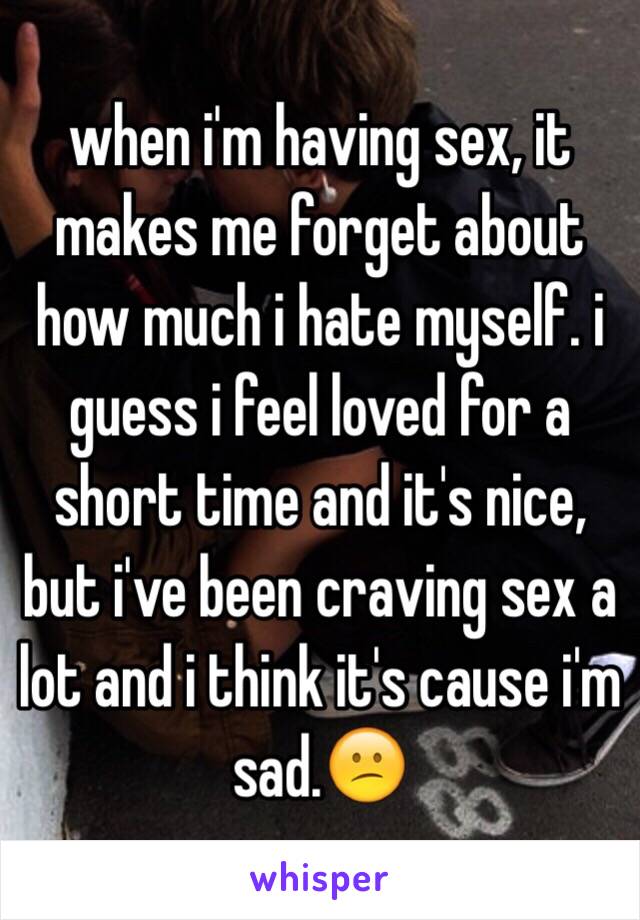 when i'm having sex, it makes me forget about how much i hate myself. i guess i feel loved for a short time and it's nice, but i've been craving sex a lot and i think it's cause i'm sad.😕