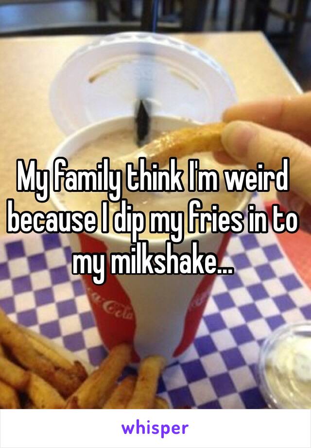 My family think I'm weird because I dip my fries in to my milkshake...