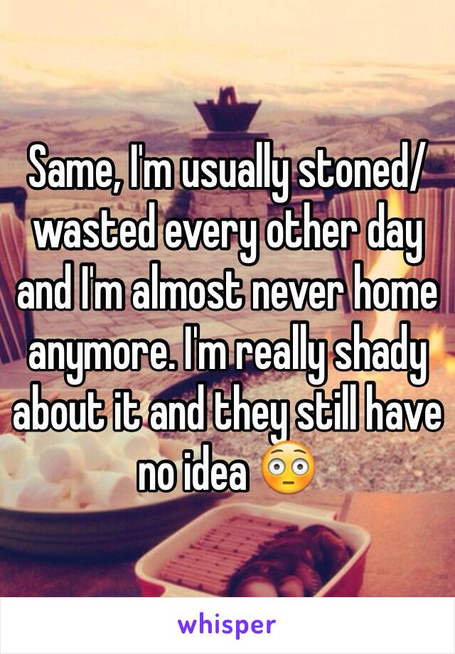 Same, I'm usually stoned/wasted every other day and I'm almost never home anymore. I'm really shady about it and they still have no idea 😳