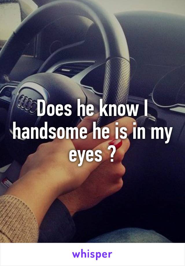 Does he know I handsome he is in my eyes ?