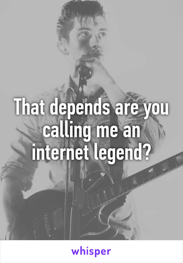 That depends are you calling me an internet legend?