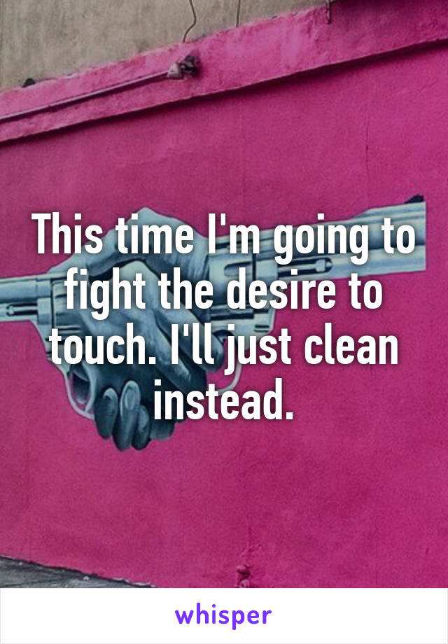 This time I'm going to fight the desire to touch. I'll just clean instead.