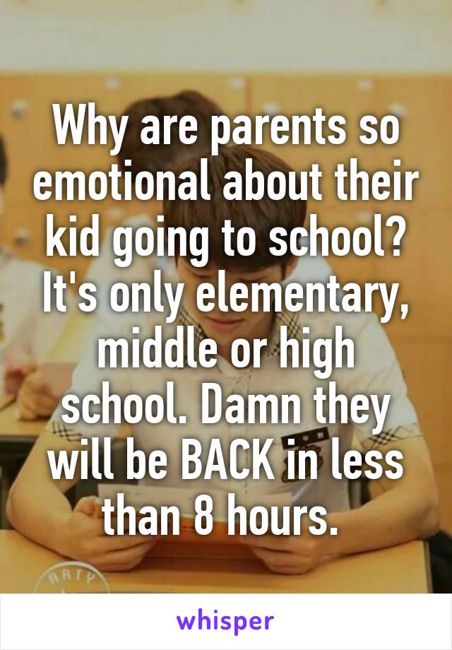 Why are parents so emotional about their kid going to school? It's only elementary, middle or high school. Damn they will be BACK in less than 8 hours. 