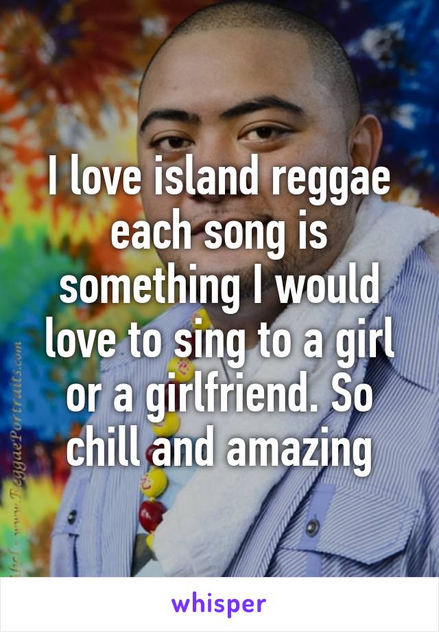 I love island reggae each song is something I would love to sing to a girl or a girlfriend. So chill and amazing